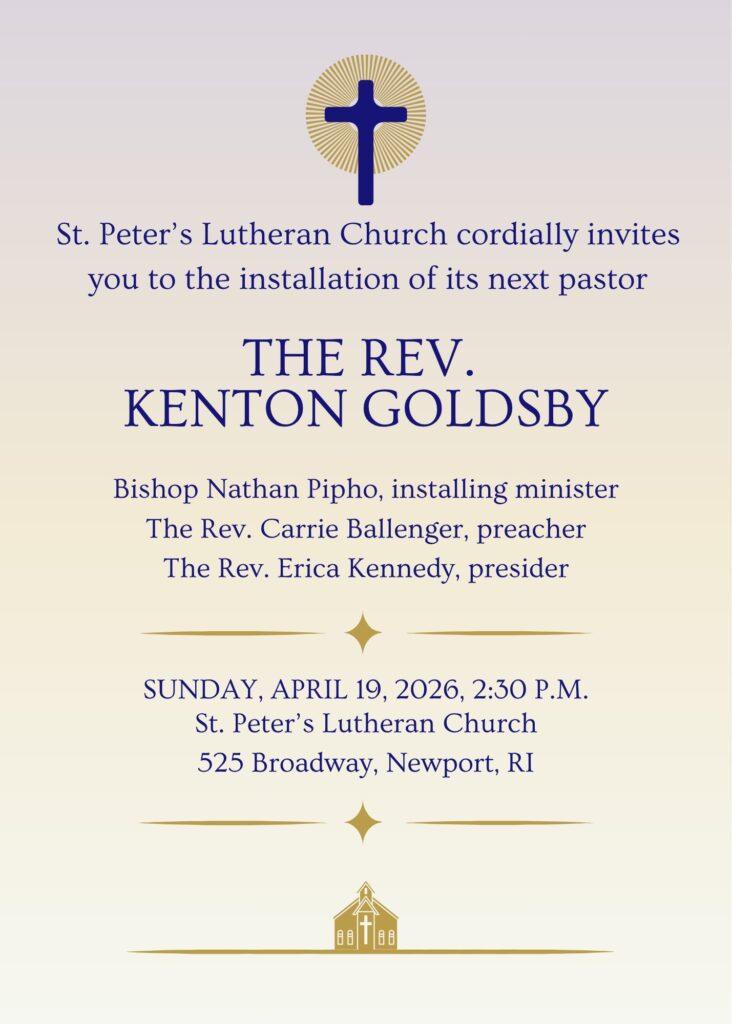 St. Peter's Lutheran Church cordially invites you to the installation of its next pastor, The Rev. Kenton Goldsby. Bishop Nathan Pipho, installing minister; The Rev. Carrie Ballenger, preacher; The Rev. Erica Kenned, presider. Sunday, April 19th, 2026, 2:30 P.M., St. Peter's Lutheran Church, 525 Broadway, Newport, RI